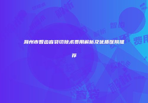 滁州市智齿盲袋切除术费用解析及优质医院推荐