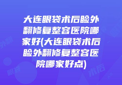 大连眼袋术后睑外翻修复整容医院哪家好(大连眼袋术后睑外翻修复整容医院哪家好点)
