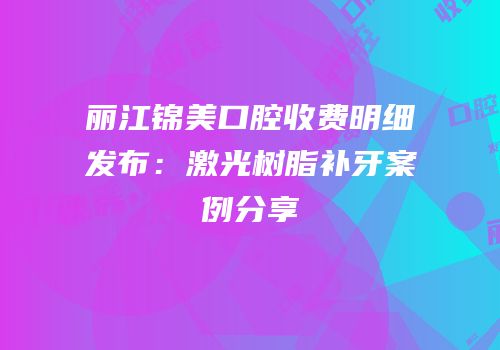 丽江锦美口腔收费明细发布：激光树脂补牙案例分享