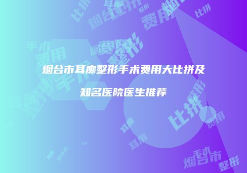 烟台市耳廓整形手术费用大比拼及知名医院医生推荐