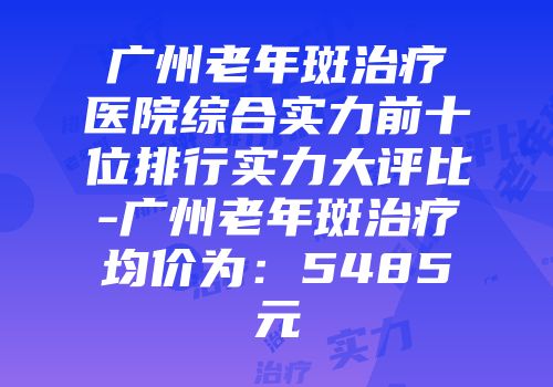 广州老年斑治疗医院综合实力前十位排行实力大评比-广州老年斑治疗均价为：5485元