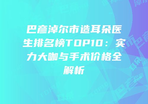 巴彦淖尔市造耳朵医生排名榜TOP10：实力大咖与手术价格全解析