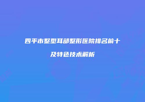 四平市整型耳部整形医院排名前十及特色技术解析