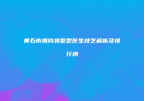 黄石市鹰钩鼻整型医生技艺解析及排行榜