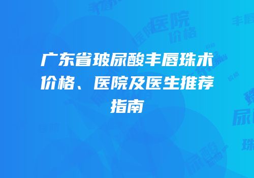 广东省玻尿酸丰唇珠术价格、医院及医生推荐指南