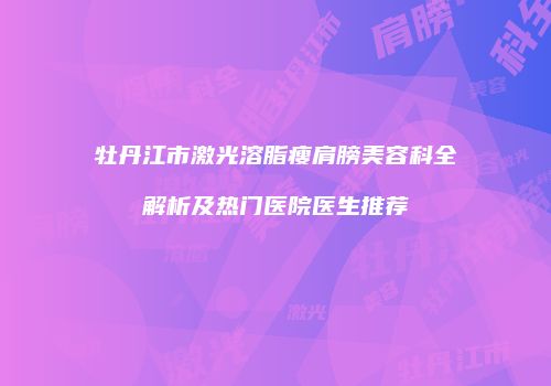 牡丹江市激光溶脂瘦肩膀美容科全解析及热门医院医生推荐