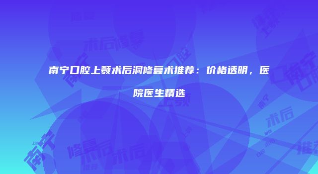 南宁口腔上颚术后洞修复术推荐：价格透明，医院医生精选