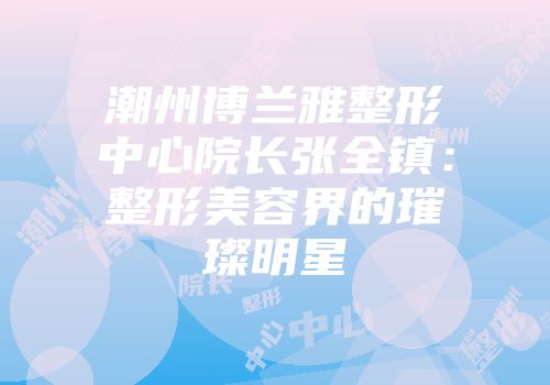 潮州博兰雅整形中心院长张全镇：整形美容界的璀璨明星