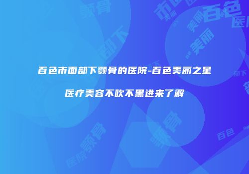 百色市面部下颚骨的医院-百色美丽之星医疗美容不吹不黑进来了解