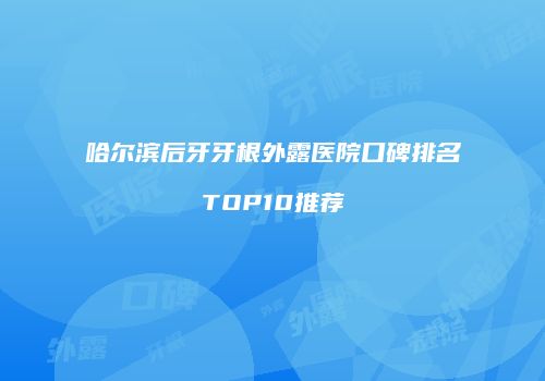 哈尔滨后牙牙根外露医院口碑排名TOP10推荐