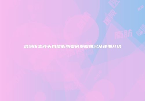 洛阳市丰额头自体脂肪整形医院排名及详细介绍