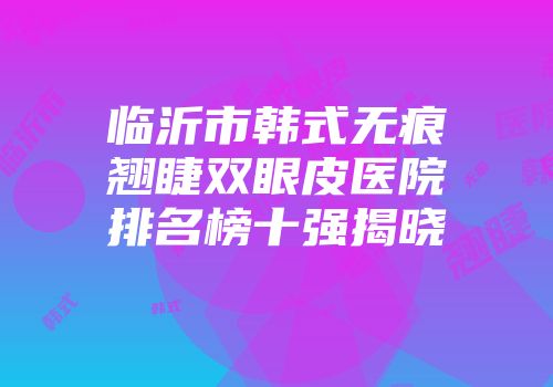 临沂市韩式无痕翘睫双眼皮医院排名榜十强揭晓