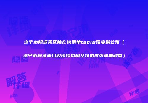 遂宁市隐适美医院在榜清单top10强靠谱公布（遂宁市隐适美口腔医院风格及技术优势详细解答）