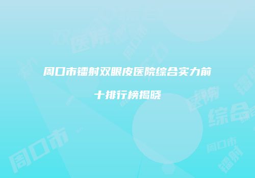 周口市镭射双眼皮医院综合实力前十排行榜揭晓