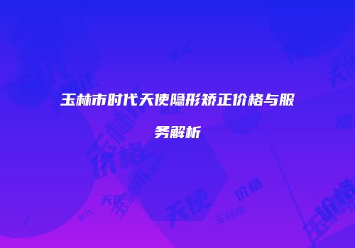 玉林市时代天使隐形矫正价格与服务解析