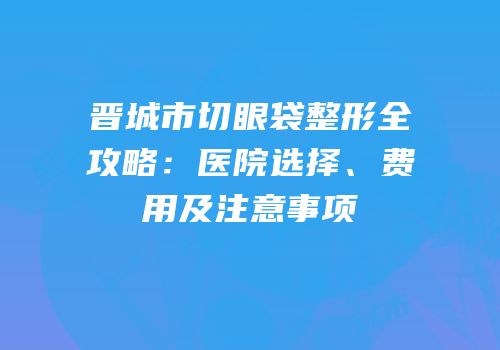 晋城市切眼袋整形全攻略：医院选择、费用及注意事项