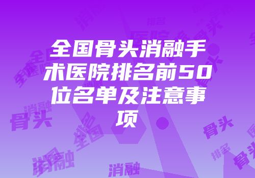 全国骨头消融手术医院排名前50位名单及注意事项