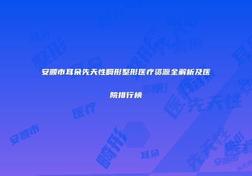安顺市耳朵先天性畸形整形医疗资源全解析及医院排行榜