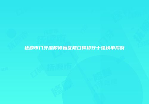 抚顺市门牙缝隙修复医院口碑排行十强榜单揭晓