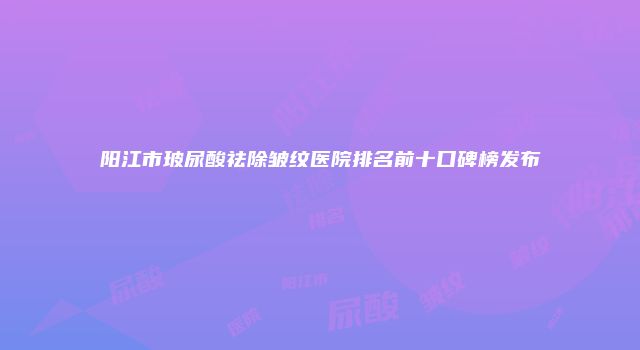 阳江市玻尿酸祛除皱纹医院排名前十口碑榜发布