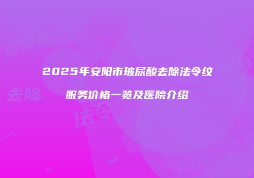 2025年安阳市玻尿酸去除法令纹服务价格一览及医院介绍