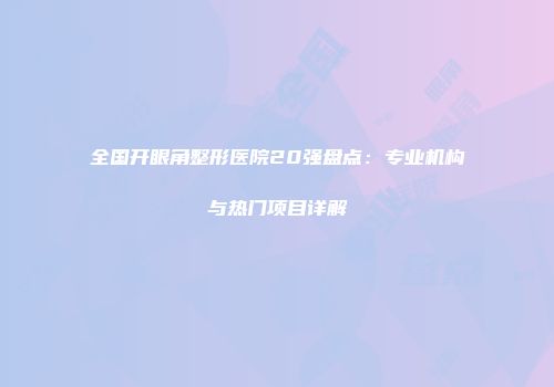 全国开眼角整形医院20强盘点：专业机构与热门项目详解