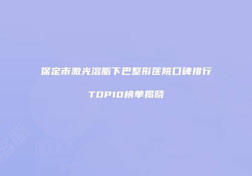 保定市激光溶脂下巴整形医院口碑排行TOP10榜单揭晓
