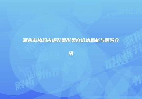潮州市热玛吉提升整形美容价格解析与医院介绍