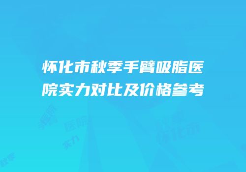 怀化市秋季手臂吸脂医院实力对比及价格参考