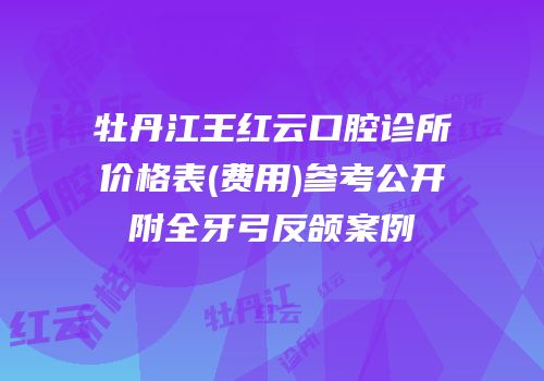 牡丹江王红云口腔诊所价格表(费用)参考公开附全牙弓反颌案例