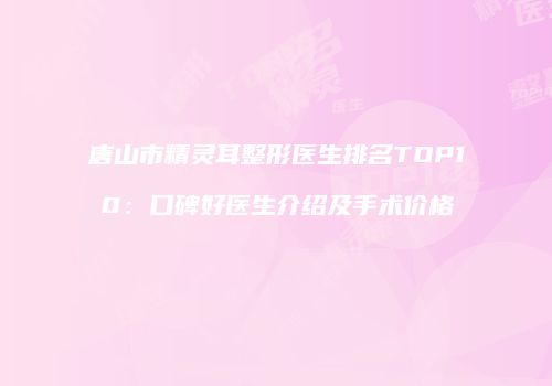 唐山市精灵耳整形医生排名TOP10：口碑好医生介绍及手术价格