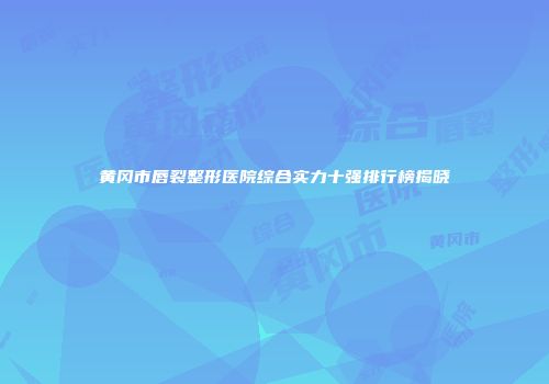 黄冈市唇裂整形医院综合实力十强排行榜揭晓