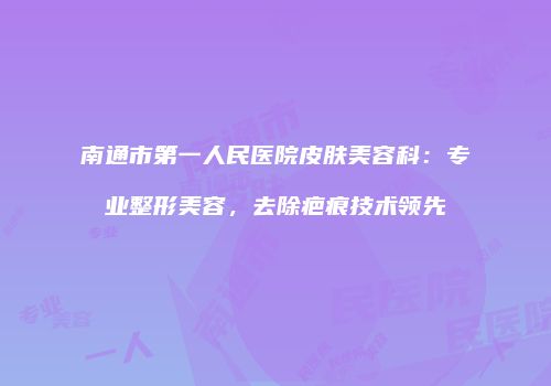 南通市第一人民医院皮肤美容科：专业整形美容，去除疤痕技术领先