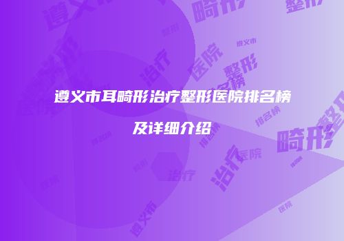 遵义市耳畸形治疗整形医院排名榜及详细介绍