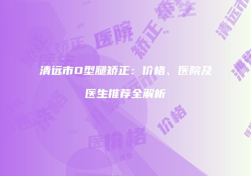 清远市O型腿矫正：价格、医院及医生推荐全解析