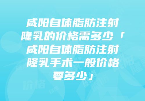 咸阳自体脂肪注射隆乳的价格需多少「咸阳自体脂肪注射隆乳手术一般价格要多少」