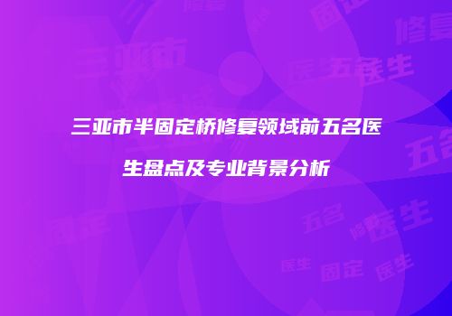 三亚市半固定桥修复领域前五名医生盘点及专业背景分析