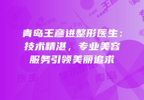 青岛王彦进整形医生：技术精湛，专业美容服务引领美丽追求