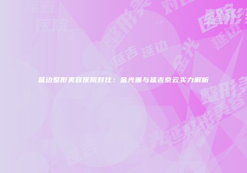 延边整形美容医院对比：金光善与延吉京云实力解析