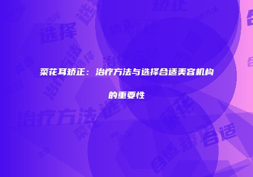 菜花耳矫正：治疗方法与选择合适美容机构的重要性