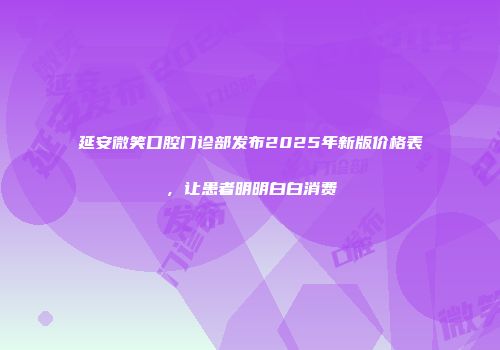 延安微笑口腔门诊部发布2025年新版价格表，让患者明明白白消费