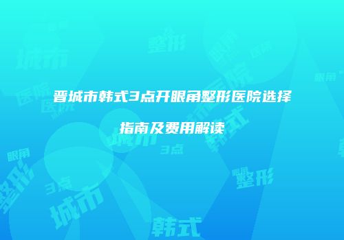 晋城市韩式3点开眼角整形医院选择指南及费用解读