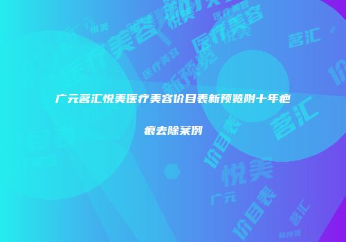 广元茗汇悦美医疗美容价目表新预览附十年疤痕去除案例