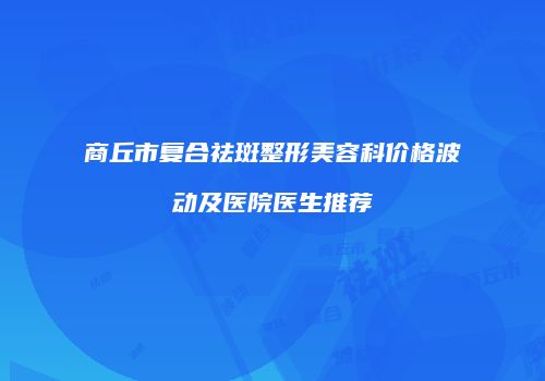商丘市复合祛斑整形美容科价格波动及医院医生推荐