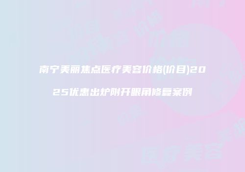 南宁美丽焦点医疗美容价格(价目)2025优惠出炉附开眼角修复案例