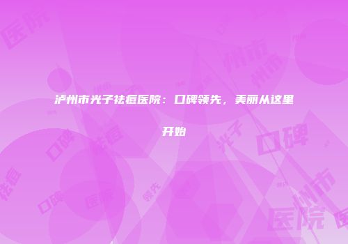 泸州市光子祛痘医院：口碑领先，美丽从这里开始