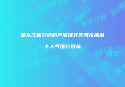 黑龙江省舒适超声波洁牙医院排名前十人气医院推荐