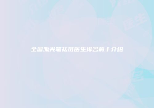 全国激光笔祛斑医生排名前十介绍