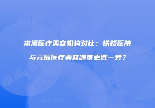 本溪医疗美容机构对比：铁路医院与元辰医疗美容哪家更胜一筹？