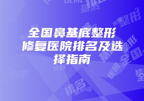 全国鼻基底整形修复医院排名及选择指南